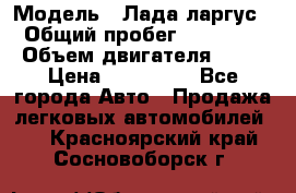  › Модель ­ Лада ларгус  › Общий пробег ­ 200 000 › Объем двигателя ­ 16 › Цена ­ 400 000 - Все города Авто » Продажа легковых автомобилей   . Красноярский край,Сосновоборск г.